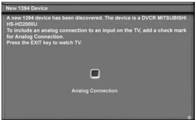 New 1394 Device A new 1394 device has been discovered. The device is a DVCR MITSUBISHI HS-HD2000U To include an analog connection to an input on the TV, add a check mark for Analog Connection. Press the EXIT key to watch TV. Analog Connection