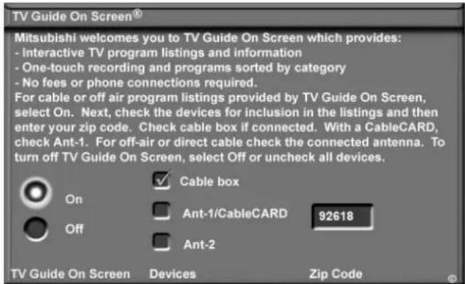 TV Guide On Screen® Mitsubishi welcomes you to TV Guide On Screen which provides: - Interactive TV program listings and information - One-touch recording and programs sorted by category - No fees or phone connections required. For cable or off air program listings provided by TV Guide On Screen, select On. Next, check the devices for inclusion in the listings and then enter your zip code. Check cable box if connected. With a CableCARD, check Ant-1. For off-air or direct cable check the connected antenna. To turn off TV Guide On Screen, select Off or uncheck all devices. Cable box Ant-1/CableCARD 92618 Ant-2 On Off TV Guide On Screen Devices Zip Code