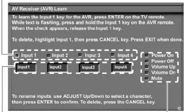 AV Receiver (AVR) Learn To learn the Input 1 key for the AVR, press ENTER on the TV remote. While text is flashing, press and hold the Input 1 key on the AVR remote. When the check appears, release the Input 1 key. To delete, highlight Input 1, then press CANCEL key. Press EXIT when done. Input 1 Input 2 Input 3 Input 4 Input1 Input2 Input3 Input4 Power On Power Off Volume Up Volume Dn Mute To rename inputs, use ADJUST Up/Down to select a character, then press ENTER to confirm. To delete, press the CANCEL key.