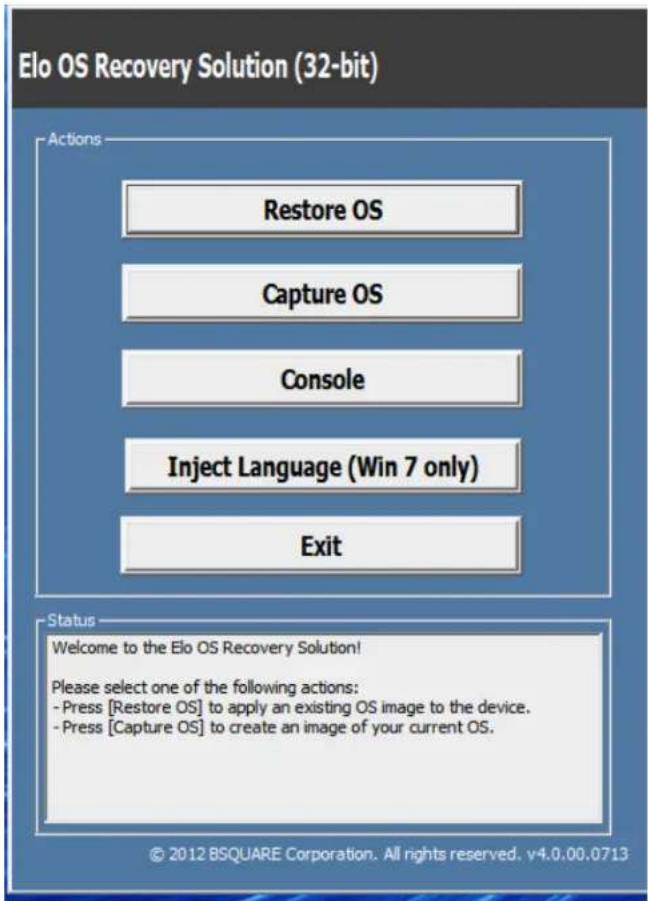 Elo OS Recovery Solution (32-bit) Actions Restore OS Capture OS Console Inject Language (Win 7 only) Exit Status Welcome to the Elo OS Recovery Solution! Please select one of the following actions: - Press [Restore OS] to apply an existing OS image to the device. - Press [Capture OS] to create an image of your current OS. © 2012 BSQUARE Corporation. All rights reserved. v4.0.00.0713
