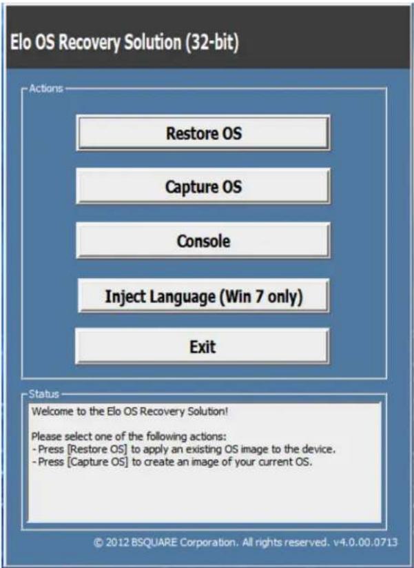 Elo OS Recovery Solution (32-bit) Actions Restore OS Capture OS Console Inject Language (Win 7 only) Exit Status Welcome to the Elo OS Recovery Solution! Please select one of the following actions: - Press [Restore OS] to apply an existing OS image to the device. - Press [Capture OS] to create an image of your current OS. © 2012 BSQUARE Corporation. All rights reserved. v4.0.00.0713