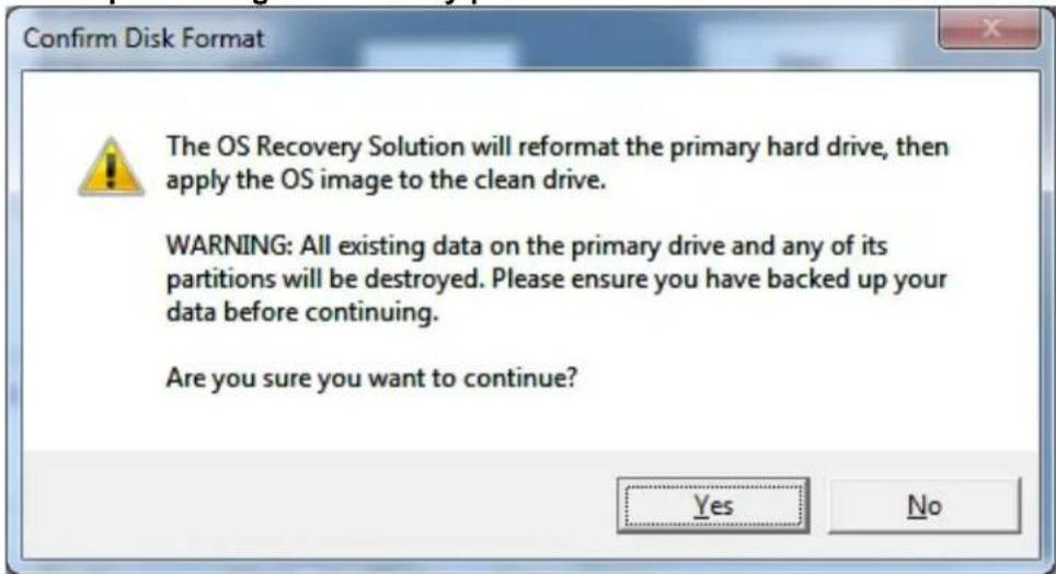 Confirm Disk Format The OS Recovery Solution will reformat the primary hard drive, then apply the OS image to the clean drive. WARNING: All existing data on the primary drive and any of its partitions will be destroyed. Please ensure you have backed up your data before continuing. Are you sure you want to continue? Yes No