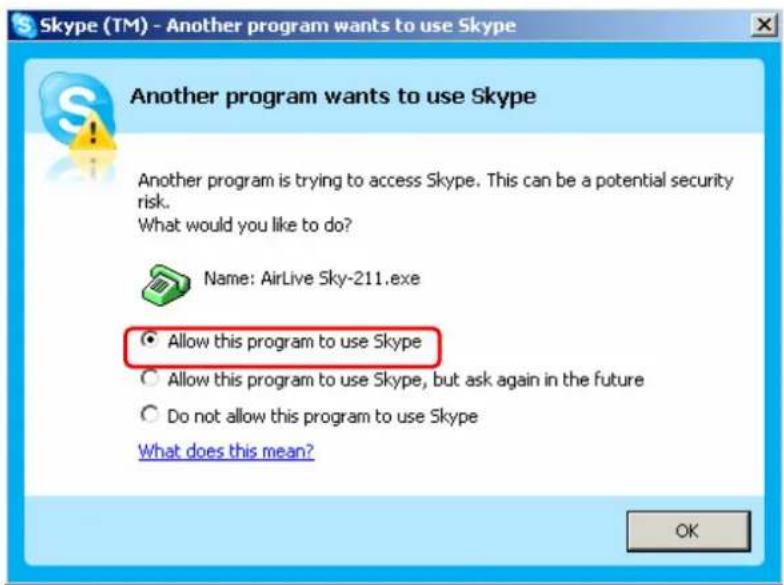 Skype (TM) - Another program wants to use Skype Another program wants to use Skype Another program is trying to access Skype. This can be a potential security risk. What would you like to do? Name: AirLive Sky-211.exe Allow this program to use Skype Allow this program to use Skype, but ask again in the future Do not allow this program to use Skype What does this mean? OK