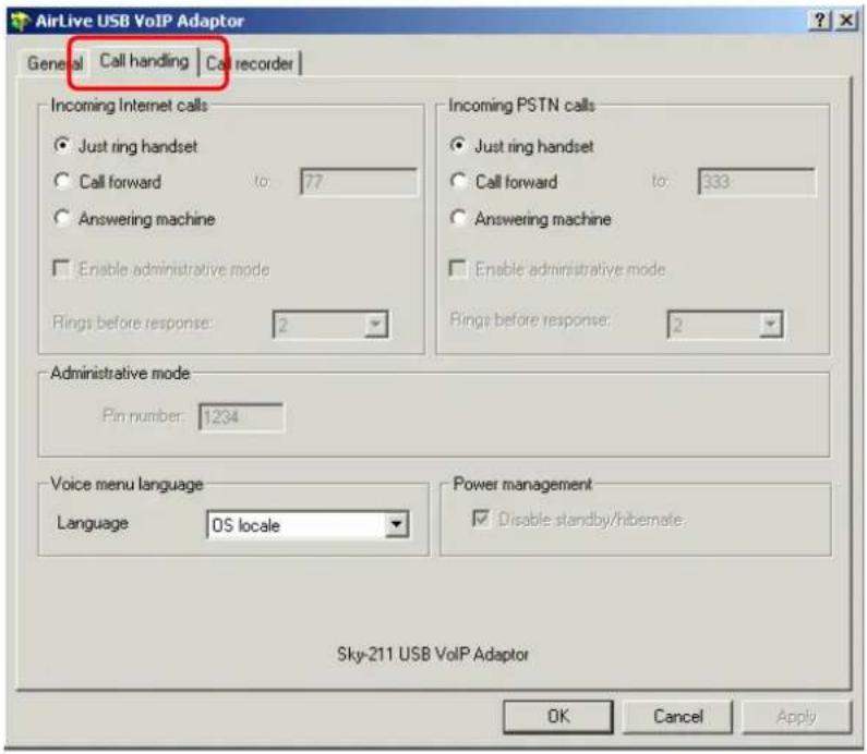 AirLive USB VoIP Adaptor General | Call handling | Call recorder | Incoming Internet calls ● Just ring handset ○ Call forward to: 77 ○ Answering machine □ Enable administrative mode Rings before response: 2 Incoming PSTN calls ● Just ring handset ○ Call forward to: 333 ○ Answering machine □ Enable administrative mode Rings before response: 2 Administrative mode Pin number: 1234 Voice menu language Language OS locale Power management □ Disable standby/hibernate Sky-211 USB VoIP Adaptor OK Cancel Apply