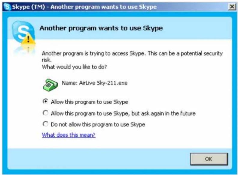 Skype (TM) - Another program wants to use Skype Another program wants to use Skype Another program is trying to access Skype. This can be a potential security risk. What would you like to do? Name: AirLive Sky-211.exe Allow this program to use Skype Allow this program to use Skype, but ask again in the future Do not allow this program to use Skype What does this mean? OK
