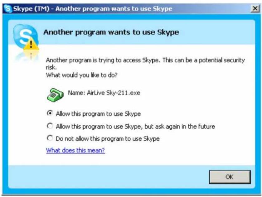 Skype (TM) - Another program wants to use Skype Another program wants to use Skype Another program is trying to access Skype. This can be a potential security risk. What would you like to do? Name: AirLive Sky-211.exe Allow this program to use Skype Allow this program to use Skype, but ask again in the future Do not allow this program to use Skype What does this mean? OK