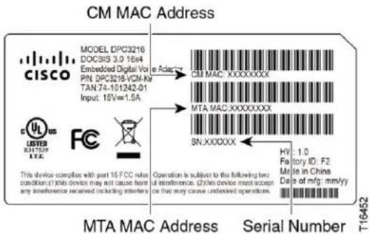 CM MAC Address MODEL DPC3216 DOCS15 3.0 16x4 Embedded Digital Vo PIN DPC3216-VCM.KF TAN 74-101242-01 Input: 15V=1.5A CISCO C US LISTED 8317539 LTC FC This device compares with part 16 FCC value condition:(1) this device may not cause heart any interference received including interference. Operation is subject to the following two interference.(2) this device must accept or be that may cause undesired operations. CM MAC: XXXXXXXXX MTA MAC: XXXXXXXXX SN: XXXXXX HV: 1.0 Factory ID: F2 Mite in China Date of mfg: mm/yy T16452 MTA MAC Address Serial Number