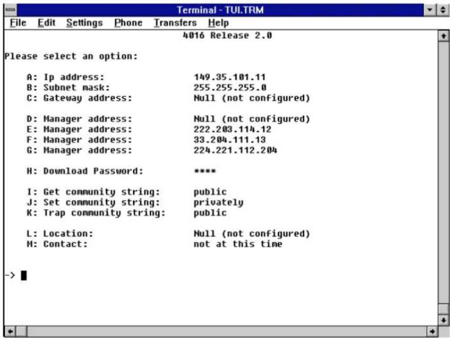 Terminal - TUI.TRM File Edit Settings Phone Transfers Help 4016 Release 2.0 Please select an option: A: Ip address: 149.35.101.11 B: Subnet mask: 255.255.255.0 C: Gateway address: Null (not configured) D: Manager address: Null (not configured) E: Manager address: 222.203.114.12 F: Manager address: 33.204.111.13 G: Manager address: 224.221.112.204 H: Download Password: ***** I: Get community string: public J: Set community string: privately K: Trap community string: public L: Location: Null (not configured) M: Contact: not at this time ->