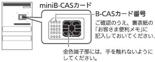 miniB-CASカード B-CASカード番号 ご確認のうえ、裏表紙の 「お客さま便利メモ」に 記入しておいてください。 金色端子部には、手を触れないように してください。