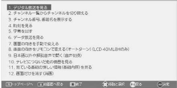 1. デジタル放送を見る 2. チャンネル一覧からチャンネルを切り替える 3. チャンネル番号、番組名を表示する 4. 时刻を見る 5. 字幕を出す 6. データ放送を見る 7. 画面の向きを手動で変える 8. 画面の向きをリモコンで変える(オートターン)(LCD-40ML8Hのみ) 9. 日本語以外や解説音声で聞く(音声切換) 10. テレビにつない他の機器を見る 11. 見ている番組の詳しい情報(番組内容)を見る 12. 画面だけを消す(消画)