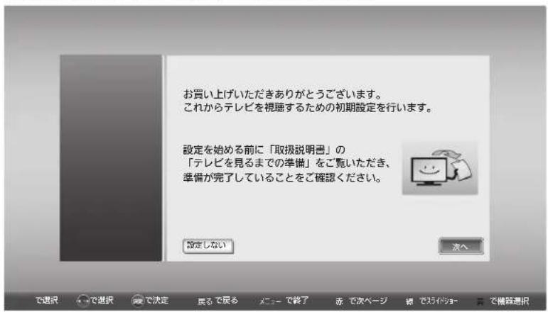 お買い上げいただきありがとうございます。 これからテレビを視聴するための初期設定を行います。 設定を始める前に「取扱説明書」の 「テレビを見るまでの準備」をご覧いただき、 準備が完了していることをご確認ください。 設定しない 次へ で選択 で選択 で決定 費るで戻る メニューで終了 赤 で次ページ 装 で2カイショー 費 で機器選択