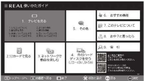 REAL使いかたガイド 1. テレビを見る 2. おはリフローについて 3. おはリフローについて 4. おはリフローについて 5. その他 6. おすすめ機先 7. このテレビについて 8. おや?と思ったら 9. 索引 2. SDカードで見る 3. ネットワークで動産を楽しむ 4. 外付ハードディスクを使う(LCD-40N,3Hのみ) 5. おはリフローについて 6. おはリフローについて 7. おはリフローについて 8. おはリフローについて 8. おはリフローについて 10. ツップページへ 前画面へ見る 終了 移除と蓄積 反応 決定