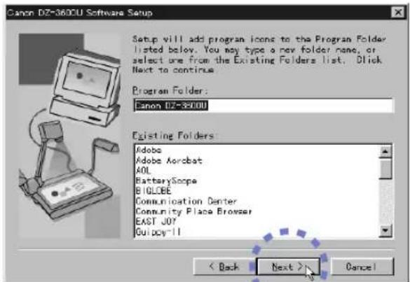 Canon DZ-3600U Software Setup Setup will add program icons to the Program Folder listed below. You may type a new folder name, or select one from the Existing Folders list. Click Next to continue. Program Folder: Canon DZ-3600U Existing Folders: Adobe Adobe Acrobat AOL BatteryScope BIGLOBE Communication Center Community Place Browser EAST JOY Guicy-II < Back Next > Cancel