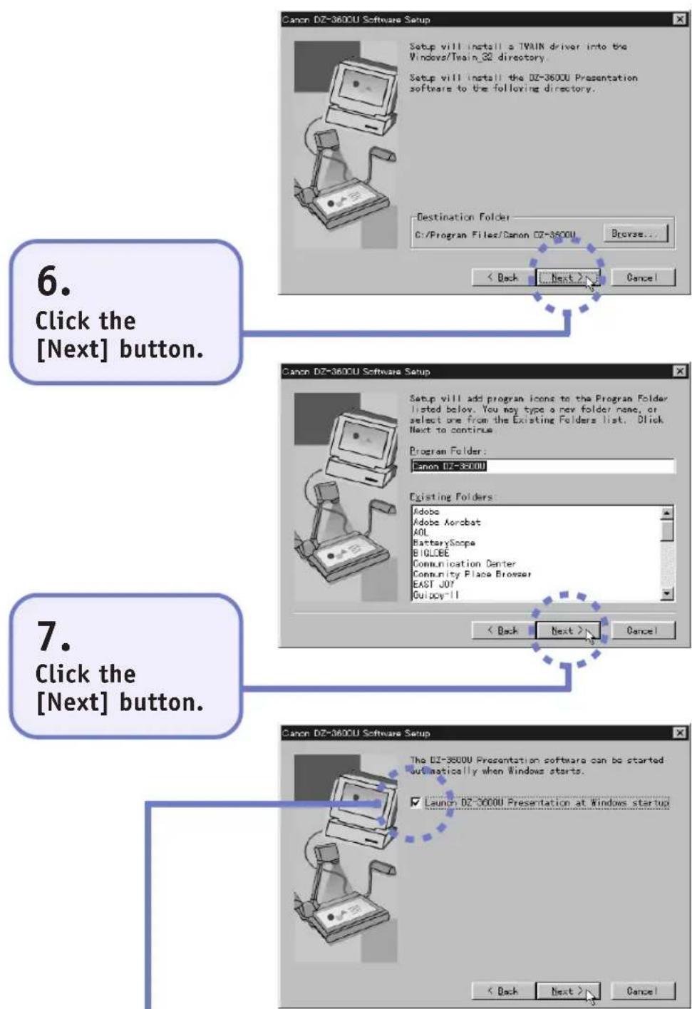 Canon DZ-3600U Software Setup Setup will install a TWAIN driver into the Windows/Train_32 directory. Setup will install the DZ-3600U Presentation software to the following directory. Destination Folder C:/Program Files/Canon DZ-3600U Browse... < Back Next > Cancel 6. Click the [Next] button. Canon DZ-3600U Software Setup Setup will add program icons to the Program Folder listed below. You may type a new folder name, or select one from the Existing Folders list. Click Next to continue. Program Folder: Canon DZ-3600U Existing Folders: Adobe Adobe Acrobat AOL BatteryScope BIGLOBE Communication Center Community Place Browser EAST JOY Guidoy-II < Back Next > Cancel 7. Click the [Next] button. Canon DZ-3600U Software Setup The DZ-3600U Presentation software can be started automatically when Windows starts. Launch DZ-3600U Presentation at Windows startup < Back Next > Cancel