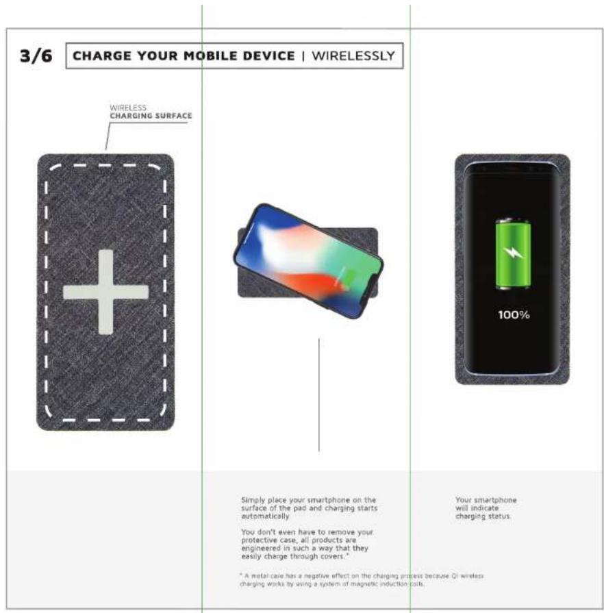 3/6 CHARGE YOUR MOBILE DEVICE | WIRELESSLY WIRELESS CHARGING SURFACE Simply place your smartphone on the surface of the pad and charging starts automatically You don't even have to remove your protective case, all products are engineered in such a way that they easily charge through covers." * A metal case has a negative effect on the charging process because Qi wireless charging works by using a system of magnetic induction coils. Your smartphone will indicate charging status.