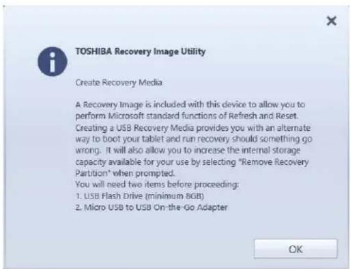 TOSHIBA Recovery Image Utility Create Recovery Media A Recovery Image is included with this device to allow you to perform Microsoft standard functions of Refresh and Reset. Creating a USB Recovery Media provides you with an alternate way to boot your tablet and run recovery should something go wrong. It will also allow you to increase the internal storage capacity available for your use by selecting "Remove Recovery Partition" when prompted. You will need two items before proceeding: 1. USB Flash Drive (minimum 8GB) 2. Micro USB to USB On-the-Go Adapter OK