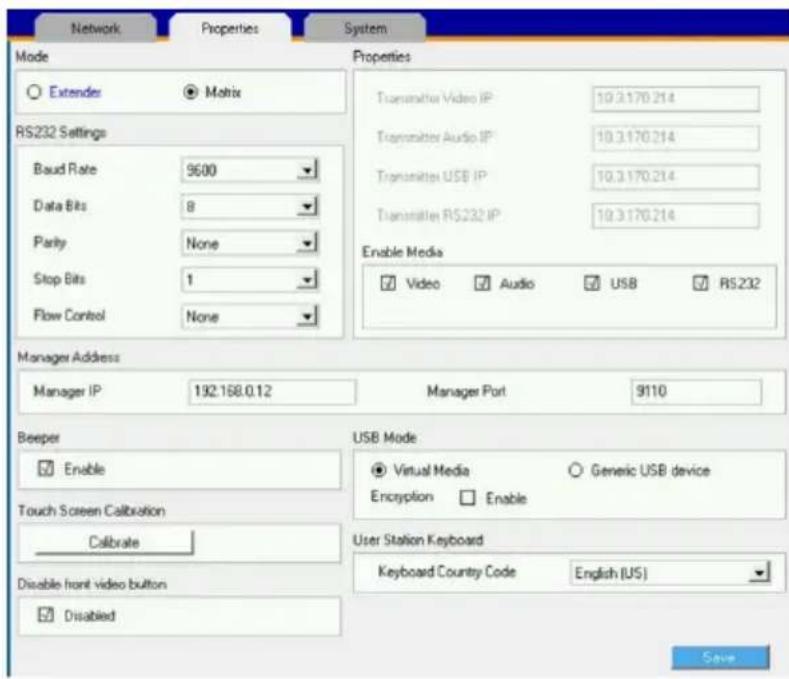 Network Properties System Mode Extender Matrix RS232 Settings Baud Rate 9500 Data Bits 8 Parity None Stop Bits 1 Flow Control None Properties Transmitter Video IP: 19.3.170.214 Transmitter Audio IP: 19.3.170.214 Transmitter USB IP: 19.3.170.214 Transmitter RS232 IP: 19.3.170.214 Enable Media Video Audio USB RS232 Manager Address Manager IP 192.168.0.12 Manager Port 9110 Beeper Enable Touch Screen Calibration Calibrate User Station Keyboard Keyboard Country Code English (US) Disable front video button Disabled USB Mode Virtual Media Generic USB device Encryption Enable