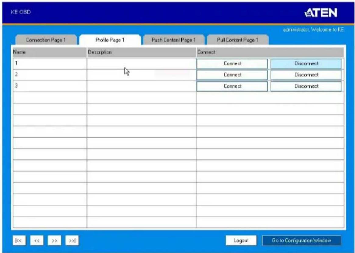 KE OSD ATEN Administrator: Welcome to KE. Connection Page 1 Profile Page 1 Push Content Page 1 Pull Content Page 1 Name Description Connect 1 Connect Disconnect 2 Connect Disconnect 3 Connect Disconnect << << >> >>1 Logout Go to Configuration Window