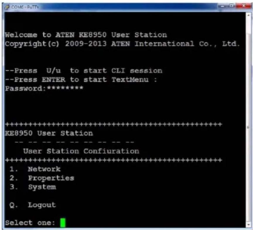Welcome to ATEN KE8950 User Station Copyright(c) 2009-2013 ATEN International Co., Ltd. --Press U/u to start CLI session --Press ENTER to start TextMenu : Password:***** ********************************************************************** KE8950 User Station User Station Configuration ********************************************************************** 1. Network 2. Properties 3. System Q. Logout Select one: