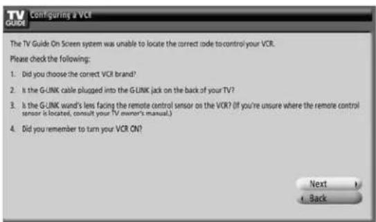 TV GUIDE | Configuring a VCR The TV Guide On Screen system was unable to locate the correct code to control your VCR. Please check the following: 1. Did you choose the correct VCR brand? 2. Is the G-UNK cable plugged into the G-UNK jack on the back of your TV? 3. Is the G-UNK ward's less facing the remote control sensor as the VCR? (If you're unsure where the remote control sensor is located, consult your TV owner's manual.) 4. Did you remember to turn your VCR ON? Next Back
