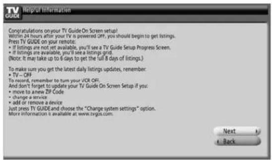 TV GUIDE Helpful Information Congratulations on your TV Guide On Screen setup! Within 24 hours after your TV is powered OFF, you should begin to get listings. Press TV GUIDE on your remote: • if listings are not yet available, you'll see a TV Guide Setup Progress Screen. • if listings are available, you'll see a listings grid. (Note: It may take up to 6 days to get the full 8 days of listings.) To make sure you get the latest daily listings updates, remember: • TV – OFF To record, remember to turn your UCR OFF. And don't forget to update your TV Guide On Screen Setup if you: • move to anew ZIP Code • change a service: • add or remove a device Just press TV GUIDE and choose the "Charge system settings" option. More information is available at www.tvigcs.com. Next + Back