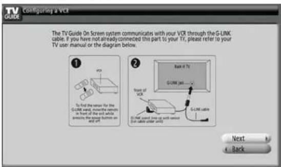 TV GUIDE Configuring a VCI The TV Guide On Screen system communicates with your VCR through the G-LINK cable. If you have not already connected this part to your TV, please refer to your TV user manual or the diagram below. To find the sensor for the G-LINK hand, mouse the remote in front of the left while presses the down button on and off. Back of TV Front of VCR G-LINK port... G-LINK cable G-LINK sound (see up with remote for cable under unit) Next Back