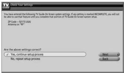Check Your Settings You have entered the following TV Guide On Screen system settings. If any setting is marked INCOMPLETE, you will not be able to use that feature until you complete that portion of TV Guide On Screen system setup. ZIP Code -- 92173 (USA) Antenna on "BF" Are the above settings correct? ✓ Yes, continue setup process No, repeat setup process Next Back