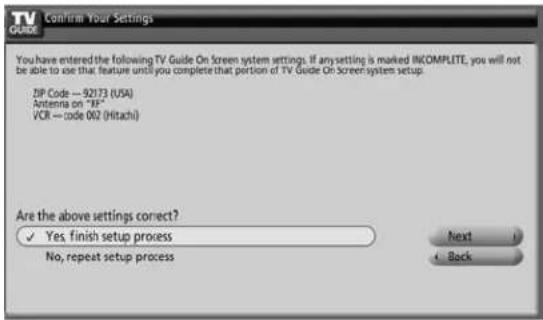 TV GUELE Confirm Your Settings You have entered the following TV Guide On Screen system settings. If any setting is marked INCOMPLITE, you will not be able to use that feature until you complete that portion of TV Guide On Screen system setup. ZIP Code — 92173 (USA) Antenna on "19" VCR — code 002 (Hitachi) Are the above settings correct? ✓ Yes, finish setup process No, repeat setup process Next + Back