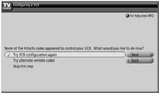 TV GUIDE Configuring a VCR For help press INFO None of the Hitachi codes appeared to control your VCR. What would you like to do now? ✓ Try VCR configuration again Next ✓ Try alternate remote codes Back Skip this step