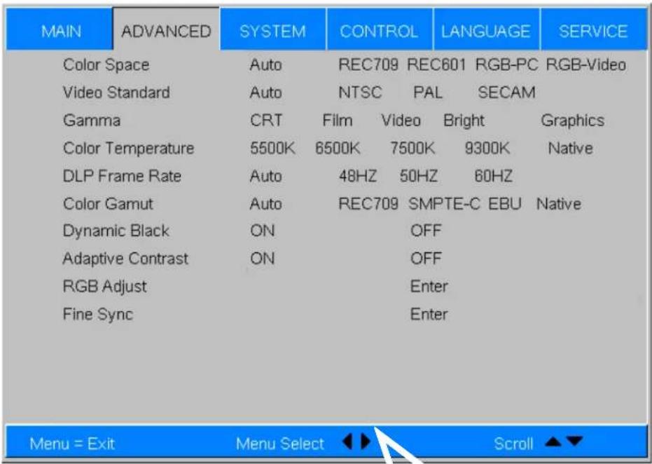 MAIN ADVANCED SYSTEM CONTROL LANGUAGE SERVICE Color Space Auto REC709 REC601 RGB-PC RGB-Video Video Standard Auto NTSC PAL SECAM Gamma CRT Film Video Bright Graphics Color Temperature 5500K 6500K 7500K 9300K Native DLP Frame Rate Auto 48HZ 50HZ 60HZ Color Gamut Auto REC709 SMPTE-C EBU Native Dynamic Black ON OFF Adaptive Contrast ON OFF RGB Adjust Enter Fine Sync Enter Menu = Exit Menu Select Scroll ▲▼