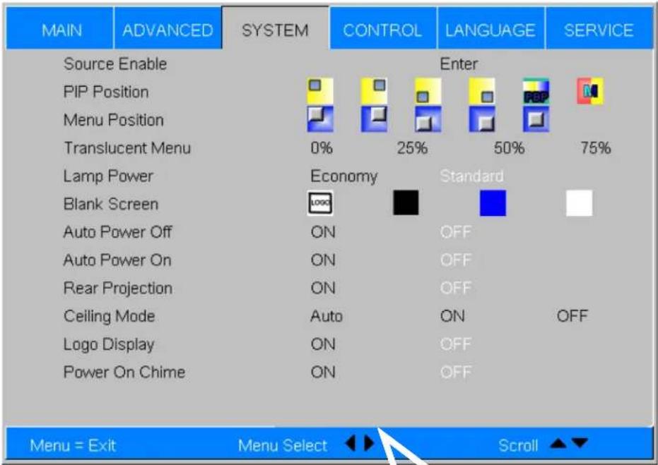 MAIN ADVANCED SYSTEM CONTROL LANGUAGE SERVICE Source Enable Enter PIP Position Menu Position Translucent Menu 0% 25% 50% 75% Lamp Power Economy Standard Blank Screen LOGO Auto Power Off ON OFF Auto Power On ON OFF Rear Projection ON OFF Ceiling Mode Auto ON OFF Logo Display ON OFF Power On Chime ON OFF Menu = Exit Menu Select Scroll ▲▼