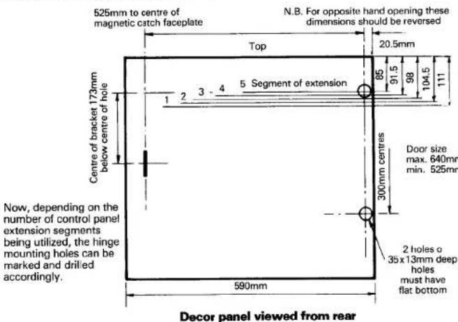 525mm to centre of magnetic catch faceplate N.B. For opposite hand opening these dimensions should be reversed Top 20.5mm 2 3 - 4 5 Segment of extension 1 2 3 - 4 Centre of bracket 173mm below centre of hole Door size max. 640mm min. 525mm 300mm centres 2 holes o 35 x 13mm deep holes must have flat bottom Now, depending on the number of control panel extension segments being utilized, the hinge mounting holes can be marked and drilled accordingly. 590mm Decor panel viewed from rear