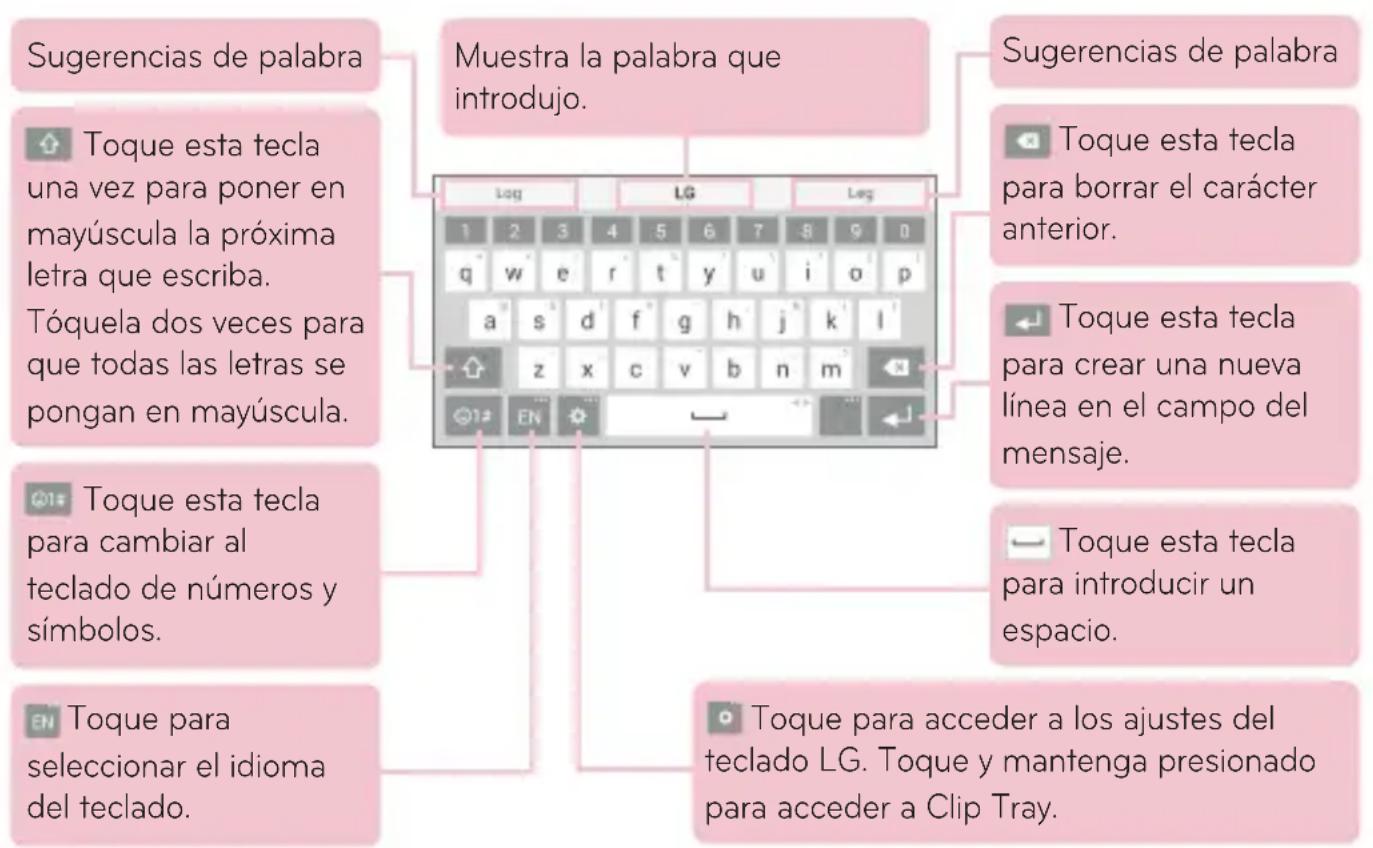 Sugerencias de palabra Toque esta tecla una vez para poner en mayúscula la próxima letra que escriba. Tóquela dos veces para que todas las letras se pongan en mayúscula. Toque esta tecla para cambiar al teclado de números y símbolos. Toque para seleccionar el idioma del teclado. Muestra la palabra que introdujo. Sugerencias de palabra Toque esta tecla para borrar el carácter anterior. Toque esta tecla para crear una nueva línea en el campo del mensaje. Toque esta tecla para introducir un espacio. Toque para acceder a los ajustes del teclado LG. Toque y mantenga presionado para acceder a Clip Tray.
