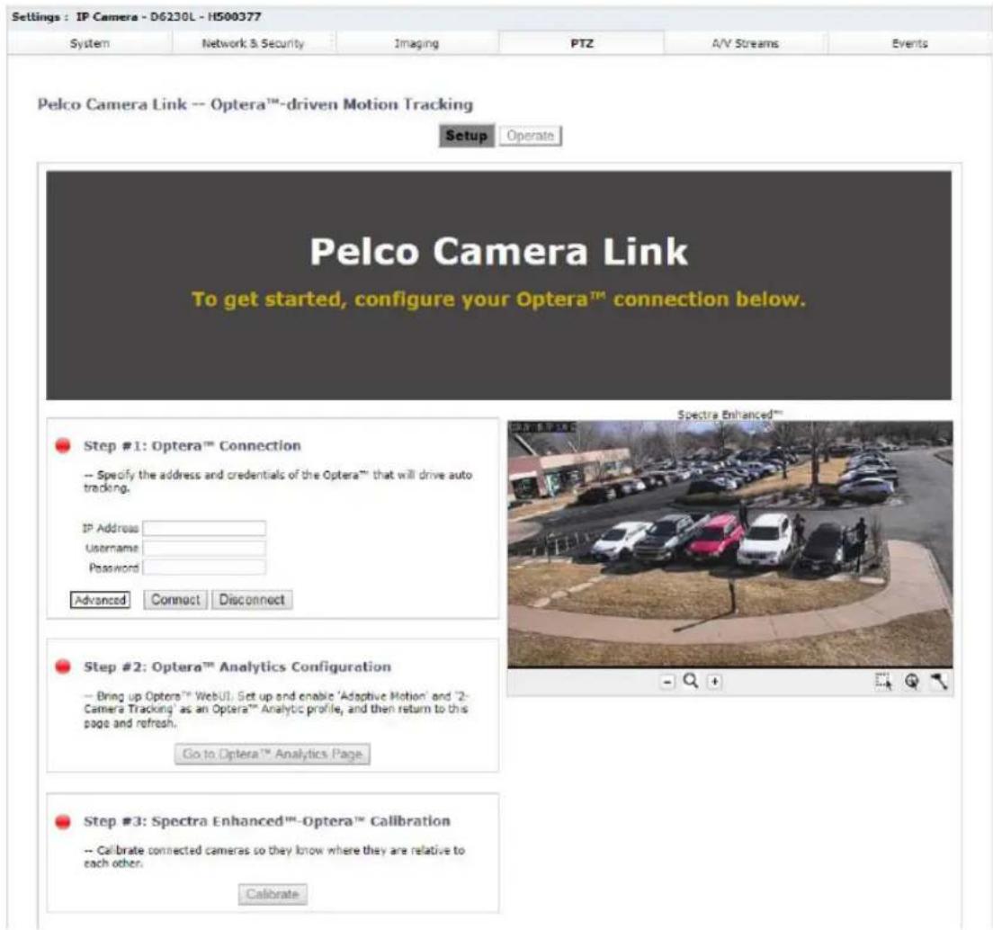 Settings : IP Camera - D6230L - H500377 System Network & Security Imaging PTZ A/V Streams Events Pelco Camera Link -- Optera™-driven Motion Tracking Setup Operate Pelco Camera Link To get started, configure your Optera™ connection below. Step #1: Optera™ Connection -- Specify the address and credentials of the Optera™ that will drive auto tracking. IP Address Username Password Advanced Connect Disconnect Step #2: Optera™ Analytics Configuration -- Bring up Optera™ WebUI. Get up and enable 'Adaptive Motion' and '2-Camera Tracking' as an Optera™ Analytic profile, and then return to this page and refresh. Go to Optera™ Analytics Page Step #3: Spectra Enhanced™-Optera™ Calibration -- Calibrate connected cameras so they know where they are relative to each other. Calibrate