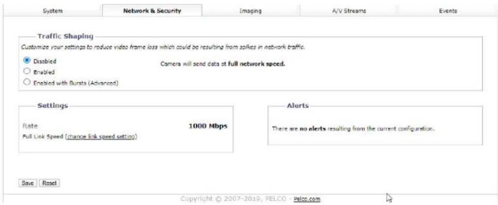 System Network & Security Imaging A/V Streams Events Traffic Shaping Customize your settings to reduce video frame loss which could be resulting from spikes in network traffic. ● Disabled ○ Enabled ○ Enabled with Bursts (Advanced) Camera will send data at full network speed. Settings Rate 1000 Mbps Full Link Speed (change link speed setting) Alerts There are no alerts resulting from the current configuration. Save Reset Copyright © 2007-2019, PELCO - Pelco.com