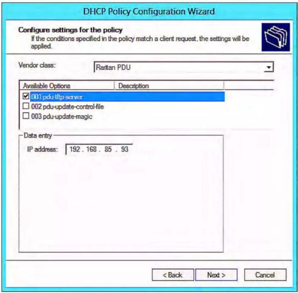 DHCP Policy Configuration Wizard Configure settings for the policy If the conditions specified in the policy match a client request, the settings will be applied. Vendor class: Raritan PDU Available Options Description ✓ 001 pdu-tftp-server ☐ 002 pdu-update-control-file ☐ 003 pdu-update-magic Data entry IP address: 192 . 168 . 85 . 93 < Back Next > Cancel