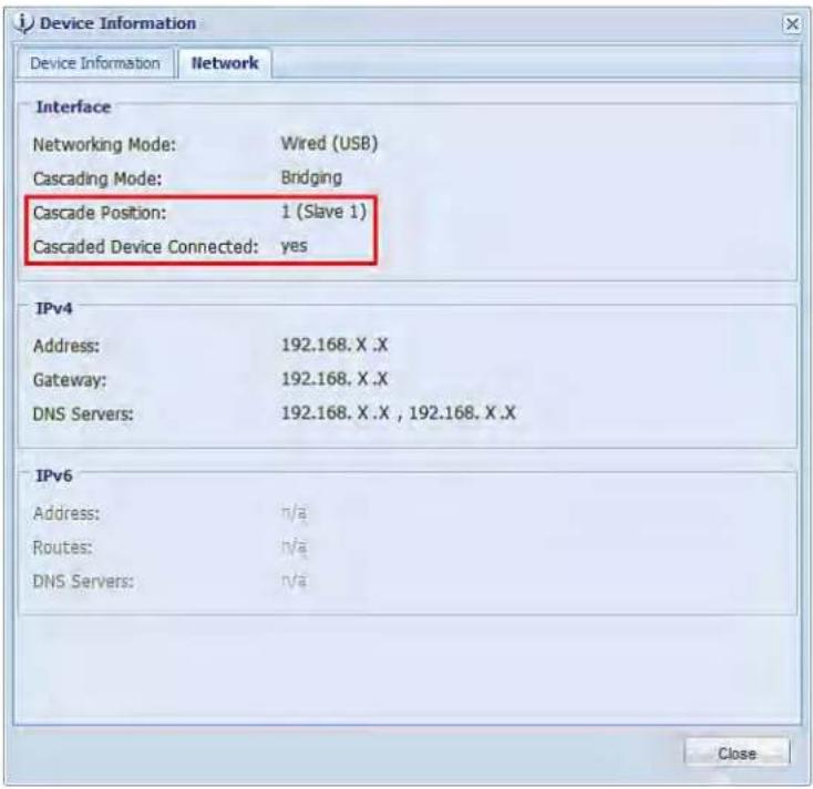 Device Information Device Information Network Interface Networking Mode: Wired (USB) Cascading Mode: Bridging Cascade Position: 1 (Slave 1) Cascaded Device Connected:=yes IPv4 Address: 192.168.X .X Gateway: 192.168.X .X DNS Servers: 192.168.X .X , 192.168.X .X IPv6 Address: n/a Routes: n/a DNS Servers: n/a Close