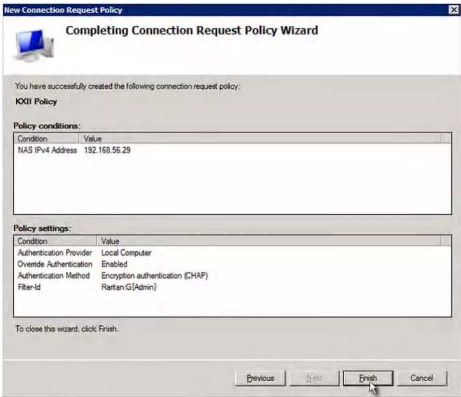 New Connection Request Policy Completing Connection Request Policy Wizard You have successfully created the following connection request policy: KXII Policy Policy conditions: Condition Value NAS IPv4 Address 192.168.56.29 Policy settings: Condition Value Authentication Provider Local Computer Overnide Authentication Enabled Authentication Method Encryption authentication (CHAP) Filter-Id Rartan.G(Admin) To close this wizard, click Finish. Previous Next Finish Cancel
