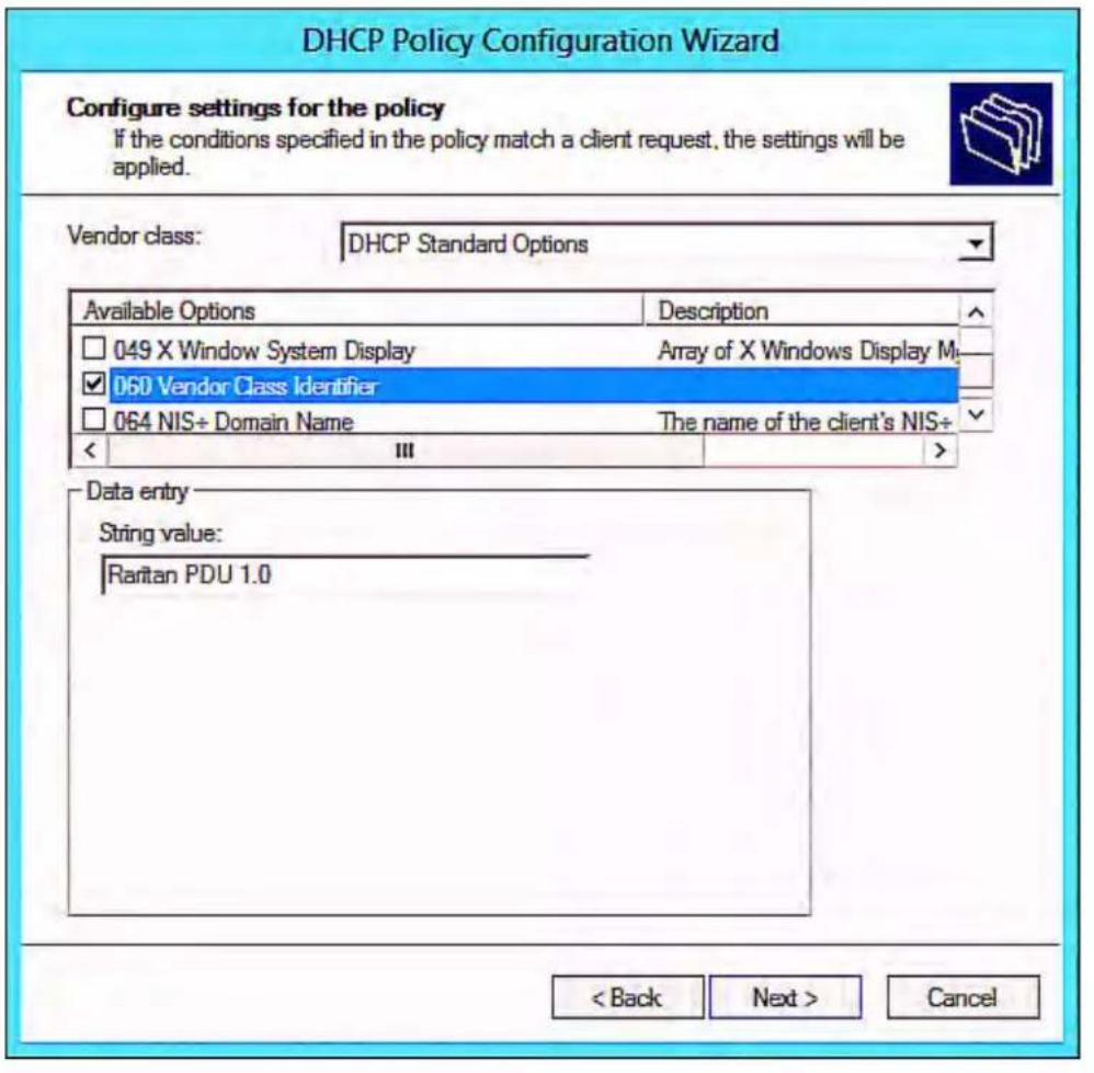 DHCP Policy Configuration Wizard Configure settings for the policy If the conditions specified in the policy match a client request, the settings will be applied. Vendor class: DHCP Standard Options Available Options Description □ 049 X Window System Display Array of X Windows Display M_ ✓ 060 Vendor Class Identifier □ 064 NIS+ Domain Name The name of the client's NIS+ < III > Data entry String value: Raritan PDU 1.0 < Back Next > Cancel