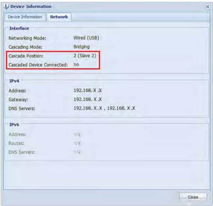 Device Information Device Information Network Interface Networking Mode: Wired (USB) Cascading Mode: Bridging Cascade Position: 2 (Slave 2) Cascaded Device Connected:=no IPv4 Address: 192.168.X .X Gateway: 192.168.X .X DNS Servers: 192.168.X .X , 192.168.X .X IPv6 Address: n/a Routes: n/a DNS Servers: n/a Close