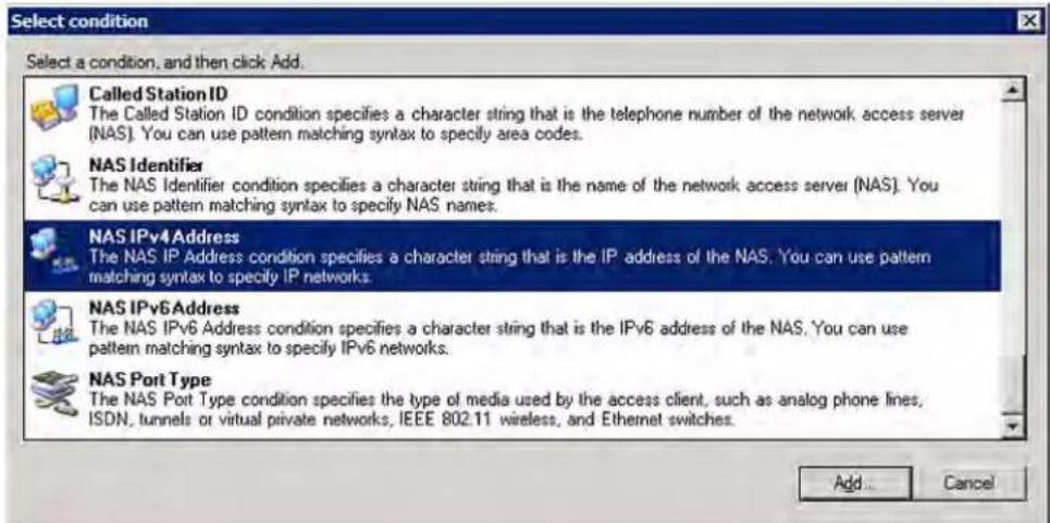 Select condition Select a condition, and then click Add. Called Station ID The Called Station ID condition specifies a character string that is the telephone number of the network access server (NAS). You can use pattern matching syntax to specify area codes. NAS Identifier The NAS Identifier condition specifies a character string that is the name of the network access server (NAS). You can use pattern matching syntax to specify NAS names. NAS IPv4 Address The NAS IP Address condition specifies a character string that is the IP address of the NAS. You can use pattern matching syntax to specify IP networks. NAS IPv6 Address The NAS IPv6 Address condition specifies a character string that is the IPv6 address of the NAS. You can use pattern matching syntax to specify IPv6 networks. NAS Port Type The NAS Port Type condition specifies the type of media used by the access client, such as analog phone lines, ISDN, tunnels or virtual private networks, IEEE 802.11 wireless, and Ethernet switches. Add... Cancel