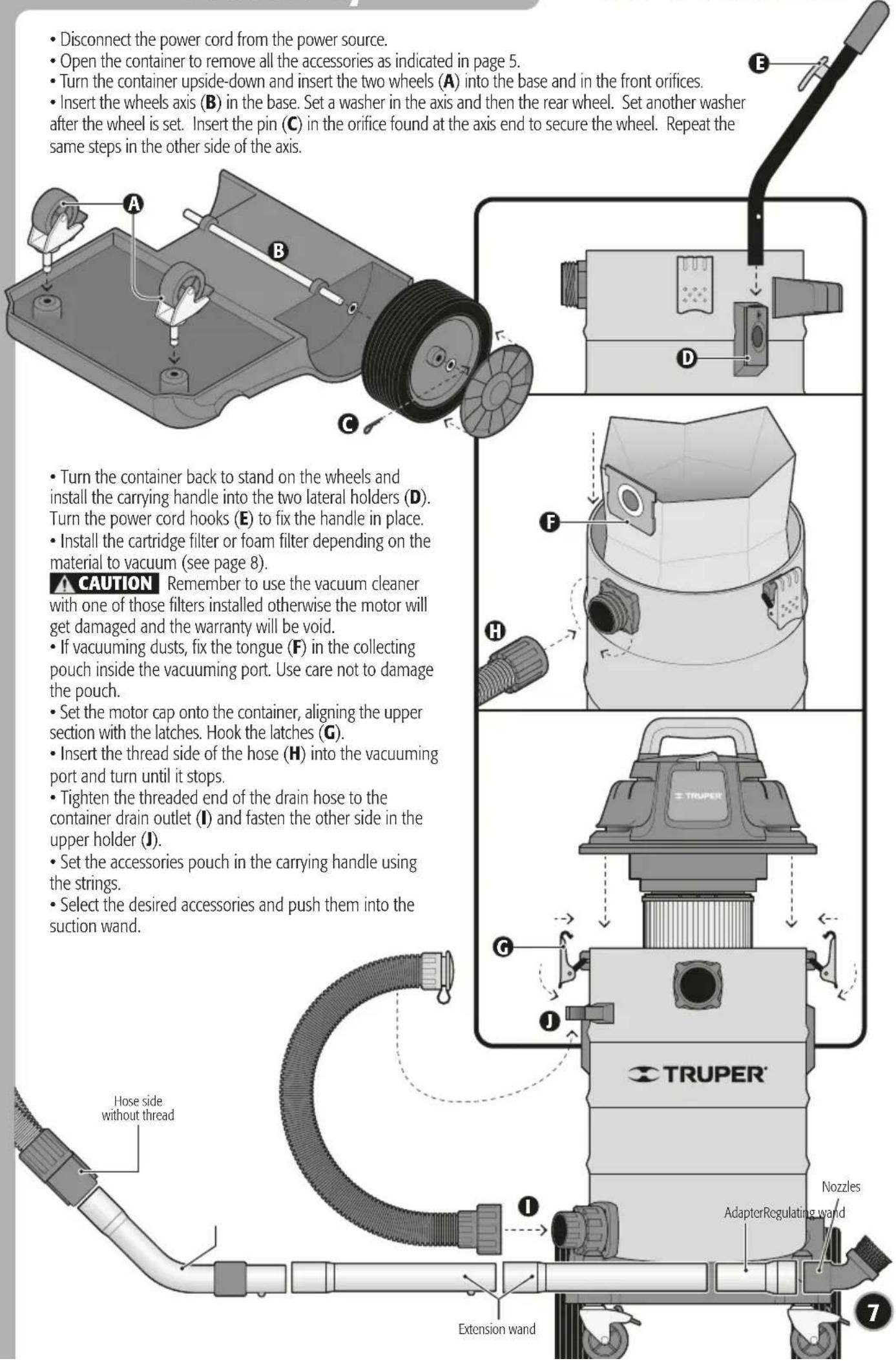 • Disconnect the power cord from the power source. • Open the container to remove all the accessories as indicated in page 5. • Turn the container upside-down and insert the two wheels (A) into the base and in the front orifices. • Insert the wheels axis (B) in the base. Set a washer in the axis and then the rear wheel. Set another washer after the wheel is set. Insert the pin (C) in the orifice found at the axis end to secure the wheel. Repeat the same steps in the other side of the axis. • Turn the container back to stand on the wheels and install the carrying handle into the two lateral holders (D). Turn the power cord hooks (E) to fix the handle in place. • Install the cartridge filter or foam filter depending on the material to vacuum (see page 8). ▲ CAUTION Remember to use the vacuum cleaner with one of those filters installed otherwise the motor will get damaged and the warranty will be void. • If vacuuming dusts, fix the tongue (F) in the collecting pouch inside the vacuuming port. Use care not to damage the pouch. • Set the motor cap onto the container, aligning the upper section with the latches. Hook the latches (G). • Insert the thread side of the hose (H) into the vacuuming port and turn until it stops. • Tighten the threaded end of the drain hose to the container drain outlet (I) and fasten the other side in the upper holder (J). • Set the accessories pouch in the carrying handle using the strings. • Select the desired accessories and push them into the suction wand. Hose side without thread Extension wand NOZZLES AdapterRegulating wand