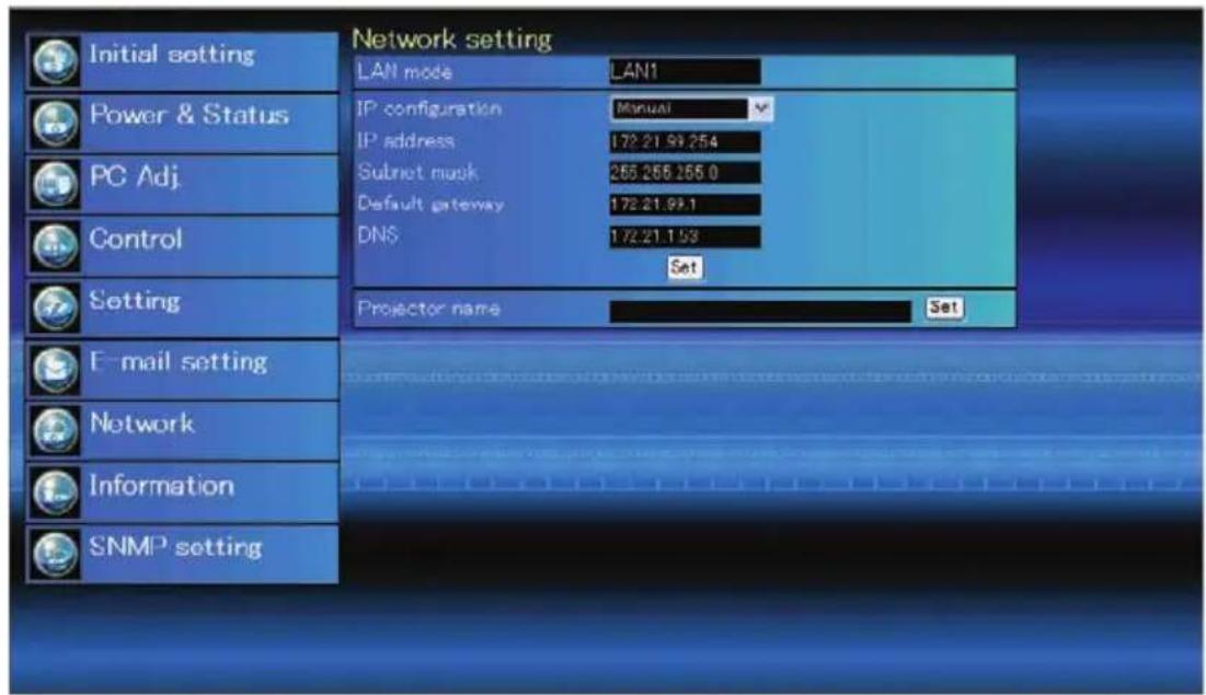 Network setting LAN mode LAN1 IP configuration Manual IP address 172.21.99.254 Subnet mask 265.265.265.0 Default gateway 172.21.99.1 DNS 172.21.153 Set Projector name Set Initial setting Power & Status PC Adj. Control Setting E-mail setting Network Information SNMP setting