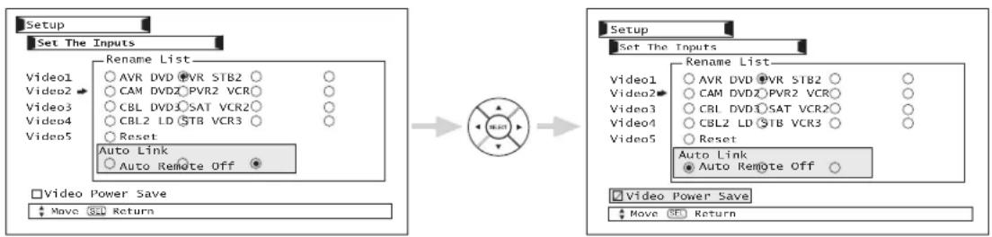 Setup Set The Inputs Rename List Video1 ○ AVR DVD ●VR STB2 ○ ○ Video2 ○ CAM DVD2 ●PVR2 VCR○ ○ Video3 ○ CBL DVD1 ●SAT VCR2○ ○ Video4 ○ CBL2 LD ●STB VCR3 ○ ○ Video5 ○ Reset Auto Link ○ Auto Remote Off □ Video Power Save ↑ Move 返回 → Setup Set The Inputs Rename List Video1 ○ AVR DVD ●PVR STB2 ○ ○ Video2 ○ CAM DVD2 ●PVR2 VCR○ ○ Video3 ○ CBL DVD1 ●SAT VCR2○ ○ Video4 ○ CBL2 LD ●STB VCR3 ○ ○ Video5 ○ Reset Auto Link ● Auto Remote Off □ Video Power Save ↑ Move 返回 →