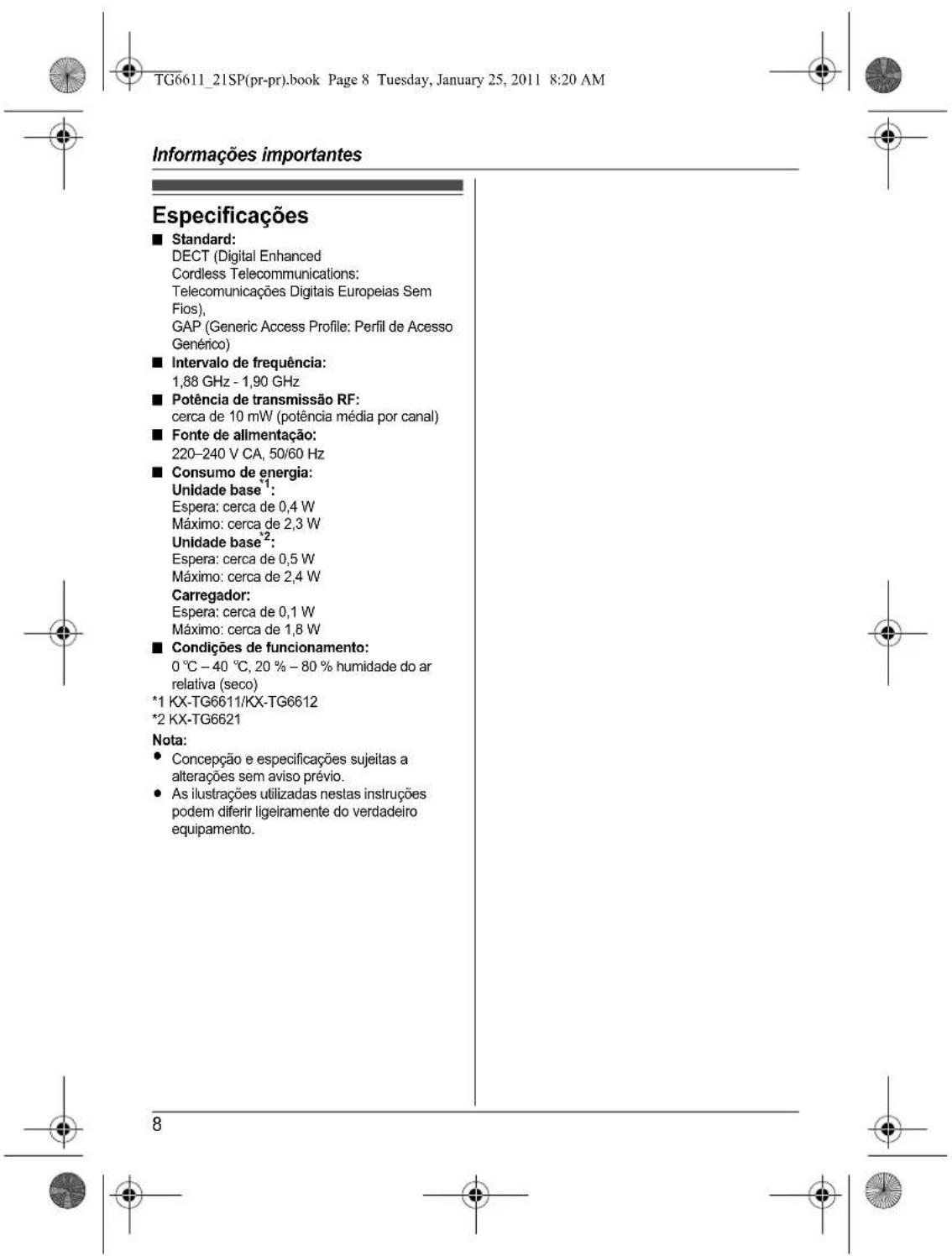 TG6611_21SP(pr-pr).book Page 8 Tuesday, January 25, 2011 8:20 AM Informações importantes Especificações ■ Standard: DECT (Digital Enhanced Cordless Telecommunications: Telecomunicações Digitais Europeias Sem Fios), GAP (Generic Access Profile: Perfil de Acesso Genérico) ■ Intervalo de frequência: 1,88 GHz - 1,90 GHz ■ Potência de transmissão RF: cerca de 10 mW (potência média por canal) ■ Fonte de alimentação: 220-240 V CA, 50/60 Hz ■ Consumo de energia: Unidade base¹: Espera: cerca de 0,4 W Máximo: cerca de 2,3 W Unidade base²: Espera: cerca de 0,5 W Máximo: cerca de 2,4 W Carregador: Espera: cerca de 0,1 W Máximo: cerca de 1,8 W ■ Condições de funcionamento: 0 °C – 40 °C, 20 % – 80 % humidade do ar relativa (seco) *1 KX-TG6611/KX-TG6612 *2 KX-TG6621 Nota: • Concepção e especificações sujeitas a alterações sem aviso prévio. • As ilustrações utilizadas nestas instruções podem diferir ligeiramente do verdadeiro equipamento.