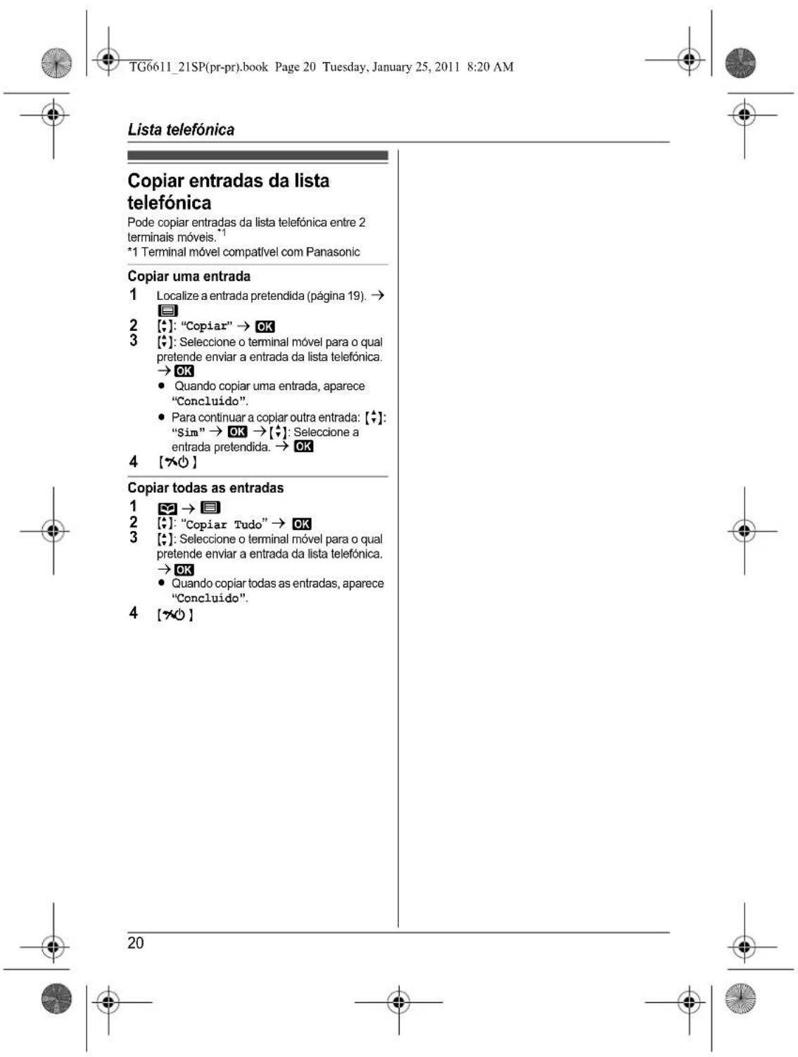 TG6611_21SP(pr-pr).book Page 20 Tuesday, January 25, 2011 8:20 AM Lista telefónica Copiar entradas da lista telefónica Pode copiar entradas da lista telefónica entre 2 terminais móveis.¹ *1 Terminal móvel compatível com Panasonic Copiar uma entrada 1 Localize a entrada pretendida (página 19). → 2 [◆]: "Copiar" → OK 3 [◆]: Seleccione o terminal móvel para o qual pretende enviar a entrada da lista telefónica. → OK • Quando copiar uma entrada, aparece "Concluído". • Para continuar a copiar outra entrada: [◆]: "Sim" → OK → [◆]: Seleccione a entrada pretendida. → OK 4 [✿○] Copiar todas as entradas 1 → 2 [◆]: "Copiar Tudo" → OK 3 [◆]: Seleccione o terminal móvel para o qual pretende enviar a entrada da lista telefónica. → OK • Quando copiar todas as entradas, aparece "Concluído". 4 [✿○]