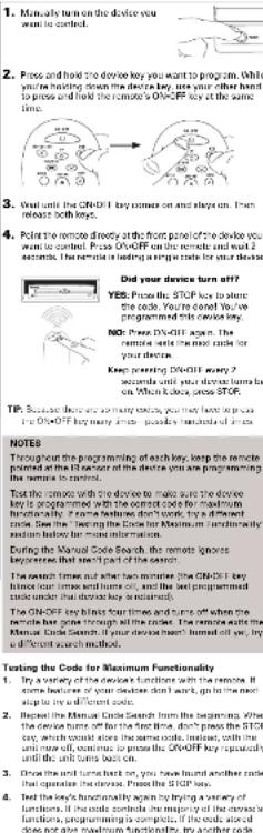 1. Manually turn on the device you want to control. 2. Pass and hold the device key you want to program. While you're having down the device key, you're your other hand to press and hold the remote's ON-OFF key at the same time. 3. Goal until the ON-OFF key comes on and always on. Then remove both keys. 4. Point the remote directly at the front panel of the device you want to control. Please you can't buy any seconds. The remote is leading a simple code for your device. Did your device turn off? YES: Press the STOP key to allow the code. You're asked by how I was programmed this device key. NO: Press DV-OFF again. The remote calls the most code for your device. Keep passing DV-OFF every 2 seconds until your device turns back on. When I know, close STOP. TP: Because these so many words, you may have up or press the ON-OFF key many words, possible variations of keys. NOTES Throughout the programming of each key, keep the remote planned at the first quarter of the device you are programming the remote in order. Test the remote with the device to make sure the device key is programmed with the correct code for maximum functionality. It means that this code will be used. If a different function is required, it can be made based on more information. During the Manual Code Search, the remote ignores questions that start part of the session. The search time is just after two minutes. The ON-OFF key is programmed with the correct code for maximum functionality. The ON-OFF key binds four times and turns off where the remote has gone through all codes. The remote wants the Manual Code Search if it is completed and found them out as, try a different search method. Texting the Code for Maximum Functionality 1. Try a variety of the code functions with the remote. If some features of your device don't work, go in the most step to try all different codes. 2. Replace the Manual Code Search from the beginning. After the code turns off but the test run, don't press the STOP key, which would store the same code, instead, with line until now will, continue to process the ON-OFF key repeatedly until it will turn back off. 3. Draw the remote back on, you have found another code that operates the remote. Press the STOP key. 4. Test the key's functionality again by trying a variety of functions. If the code controls the majority of the remote functions programming is completely closed, you should do not give maximum functionality, try another code.