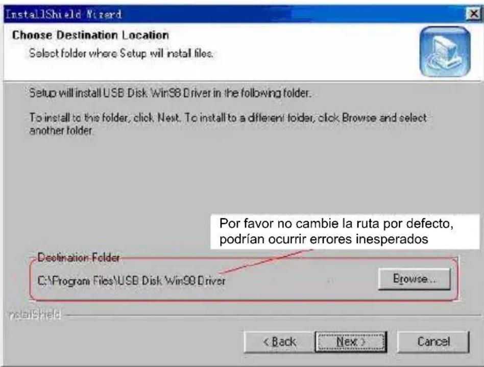 InstallShield Wizard Choose Destination Location Select folder where Setup will install files. Setup will install USB Disk WinSB Driver in the following folder. To install to this folder, click Next. To install to a different folder, click Browse and select another folder. Por favor no cambie la ruta por defecto, podrían ocurrir errores inesperados Destination Folder C:\Program Files\USB Disk\Win98 Driver Browse... < Back Next > Cancel