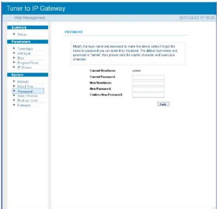 Tuner to IP Gateway Web Management 2017-03-01 17:16:29 Summary ► Status Parameters ► Tuner Input ► AGL Input ► Bits ► Program Parse ► IP Stream System ► Network ► Date Time ► Password ► Save / Restore ► Backup / Load ► Firmware PASSWORD Modify the login name and password to make the device safely if forget the name or password you can reset it by keyboard. The default login name and password is "admin". Also please note the capital character and lowercase character. Current UserName: admin Current Password: New UserName: New Password: Confirm New Password: Apply: