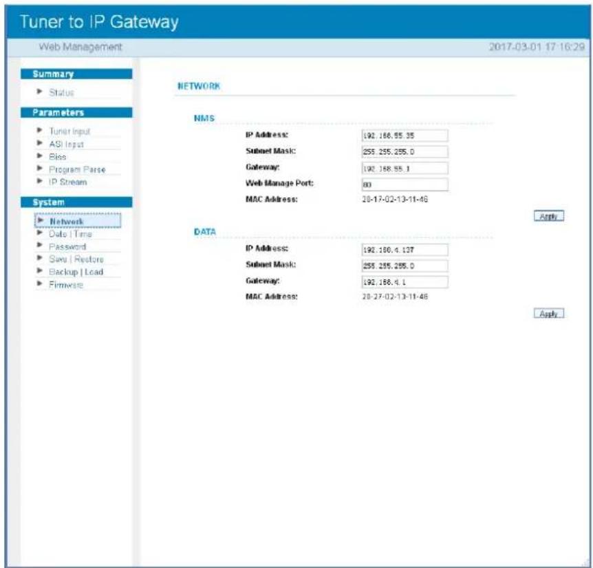 Tuner to IP Gateway Web Management 2017-03-01 17:16:29 Summary ► Status Parameters ► Tuner Input ► ASI Input ► Bias ► Program Parse ► IP Stream System ► Network ► Date | Time ► Password ► Save | Restore ► Backup | Load ► Firmware NETWORK NMS IP Address: 192.188.55.35 Subnet Mask: 255.255.255.0 Gateway: 192.188.55.1 Web Manage Port: 80 MAC Address: 20-17-02-13-11-46 DATA IP Address: 192.188.4.127 Subnet Mask: 255.255.255.0 Gateway: 192.188.4.1 MAC Address: 20-27-02-13-11-46 Apply Apply